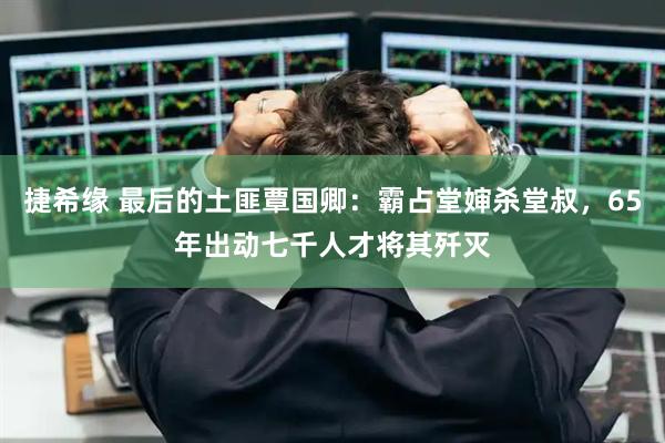 捷希缘 最后的土匪覃国卿：霸占堂婶杀堂叔，65年出动七千人才将其歼灭