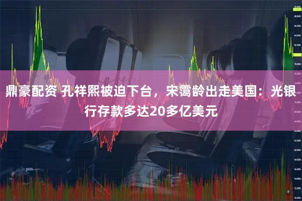 鼎豪配资 孔祥熙被迫下台，宋霭龄出走美国：光银行存款多达20多亿美元