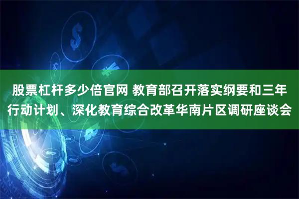 股票杠杆多少倍官网 教育部召开落实纲要和三年行动计划、深化教育综合改革华南片区调研座谈会