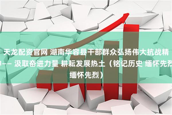 天龙配资官网 湖南华容县干部群众弘扬伟大抗战精神—— 汲取奋进力量 耕耘发展热土（铭记历史 缅怀先烈）