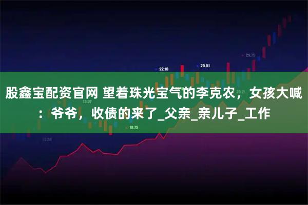 股鑫宝配资官网 望着珠光宝气的李克农，女孩大喊：爷爷，收债的来了_父亲_亲儿子_工作
