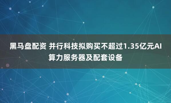 黑马盘配资 并行科技拟购买不超过1.35亿元AI算力服务器及配套设备