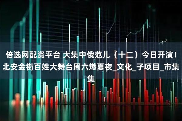 倍选网配资平台 大集中俄范儿（十二）今日开演！北安金街百姓大舞台周六燃夏夜_文化_子项目_市集