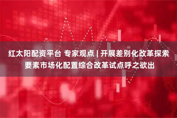 红太阳配资平台 专家观点 | 开展差别化改革探索 要素市场化配置综合改革试点呼之欲出