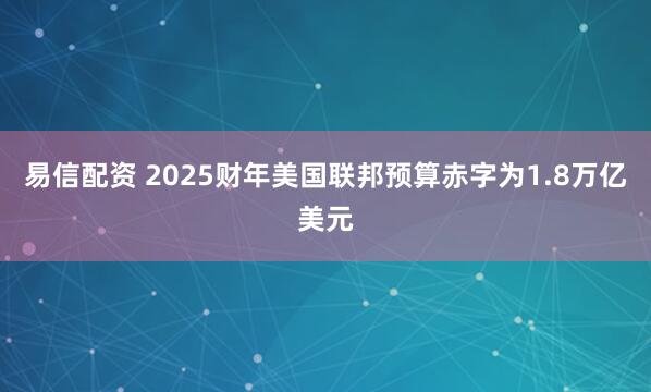 易信配资 2025财年美国联邦预算赤字为1.8万亿美元