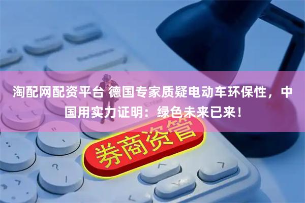 淘配网配资平台 德国专家质疑电动车环保性，中国用实力证明：绿色未来已来！
