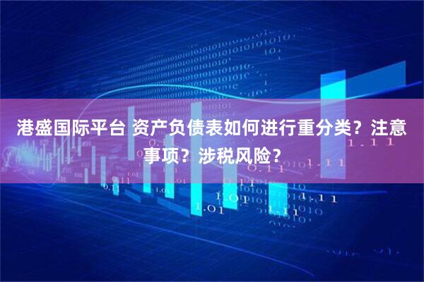 港盛国际平台 资产负债表如何进行重分类？注意事项？涉税风险？