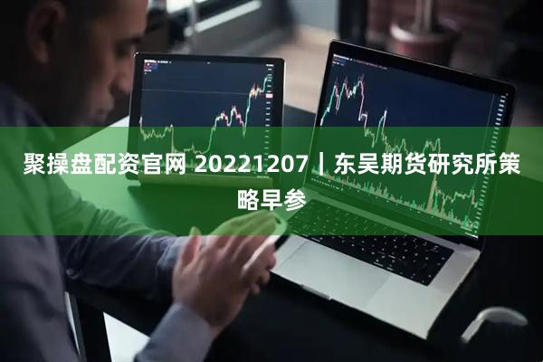 聚操盘配资官网 20221207｜东吴期货研究所策略早参