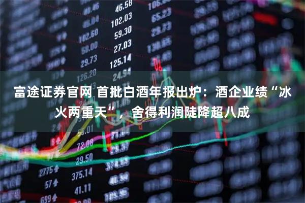 富途证券官网 首批白酒年报出炉：酒企业绩“冰火两重天”，舍得利润陡降超八成