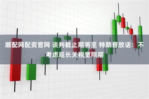 顺配网配资官网 谈判截止期将至 特朗普放话：不考虑延长关税宽限期