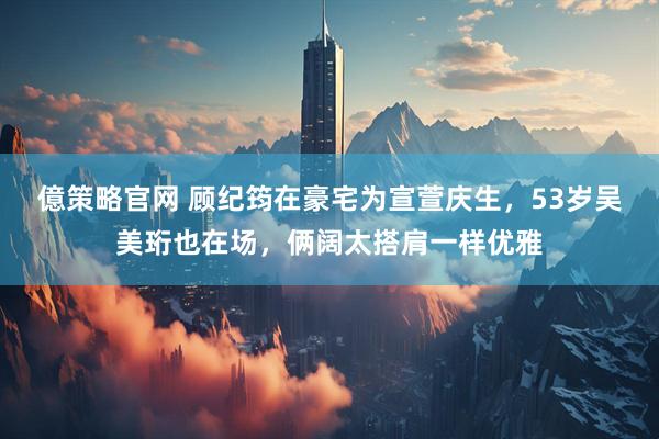 億策略官网 顾纪筠在豪宅为宣萱庆生，53岁吴美珩也在场，俩阔太搭肩一样优雅