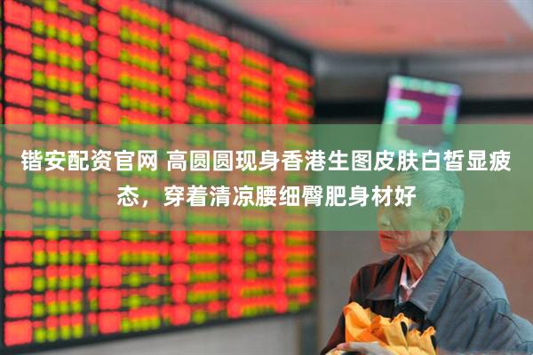 锴安配资官网 高圆圆现身香港生图皮肤白皙显疲态，穿着清凉腰细臀肥身材好