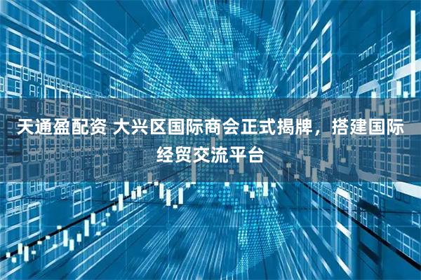 天通盈配资 大兴区国际商会正式揭牌，搭建国际经贸交流平台