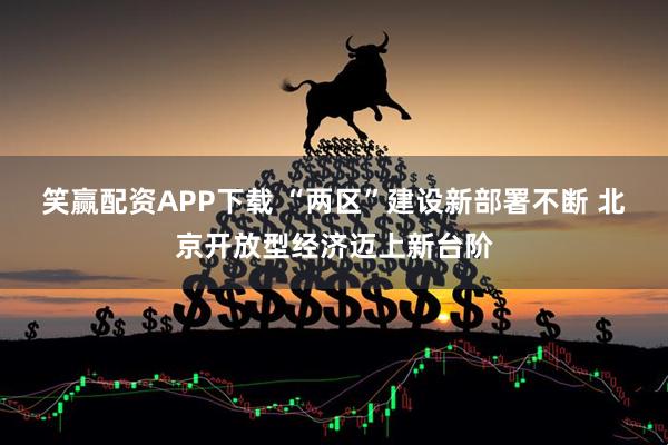 笑赢配资APP下载 “两区”建设新部署不断 北京开放型经济迈上新台阶