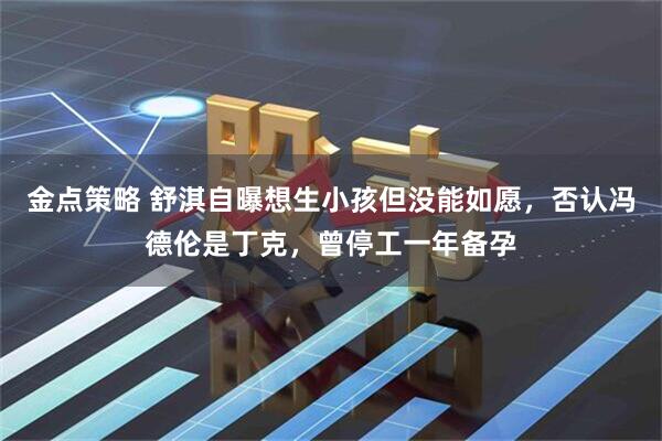 金点策略 舒淇自曝想生小孩但没能如愿，否认冯德伦是丁克，曾停工一年备孕