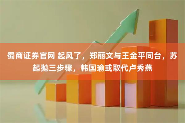 蜀商证券官网 起风了，郑丽文与王金平同台，苏起抛三步骤，韩国瑜或取代卢秀燕