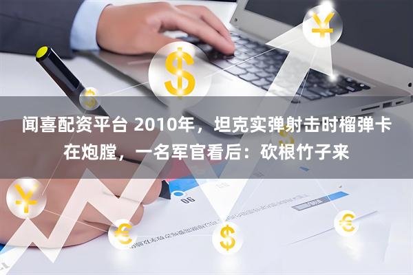 闻喜配资平台 2010年，坦克实弹射击时榴弹卡在炮膛，一名军官看后：砍根竹子来