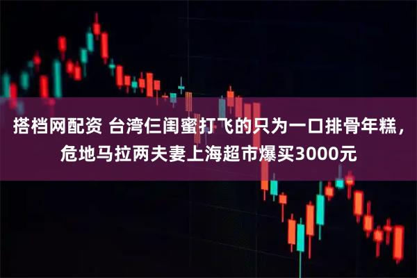 搭档网配资 台湾仨闺蜜打飞的只为一口排骨年糕，危地马拉两夫妻上海超市爆买3000元