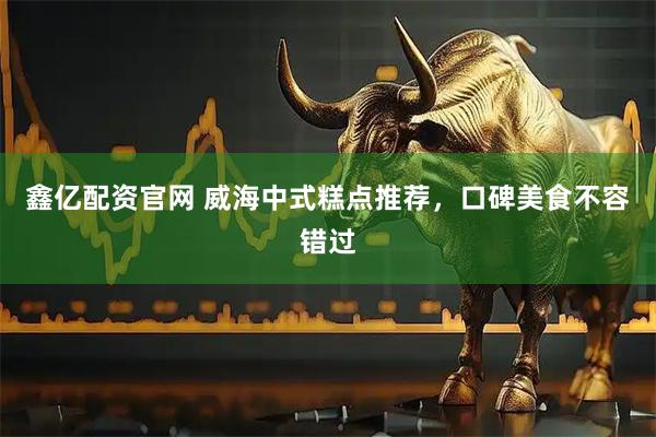 鑫亿配资官网 威海中式糕点推荐，口碑美食不容错过
